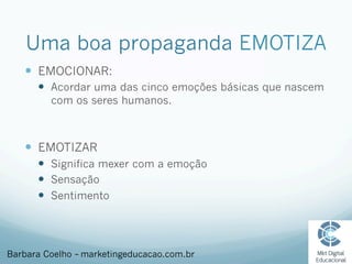 Uma boa propaganda EMOTIZA
—  EMOCIONAR:
—  Acordar uma das cinco emoções básicas que nascem
com os seres humanos.
—  EMOTIZAR
—  Significa mexer com a emoção
—  Sensação
—  Sentimento
Barbara Coelho – marketingeducacao.com.br
 