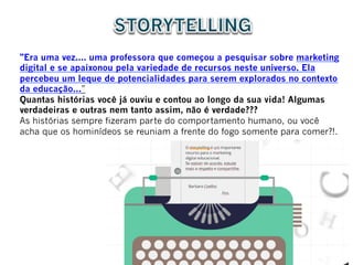 "Era uma vez.... uma professora que começou a pesquisar sobre marketing
digital e se apaixonou pela variedade de recursos neste universo. Ela
percebeu um leque de potencialidades para serem explorados no contexto
da educação...”
Quantas histórias você já ouviu e contou ao longo da sua vida! Algumas
verdadeiras e outras nem tanto assim, não é verdade???
As histórias sempre fizeram parte do comportamento humano, ou você
acha que os hominídeos se reuniam a frente do fogo somente para comer?!.
 