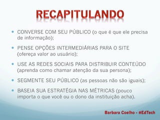 —  CONVERSE COM SEU PÚBLICO (o que é que ele precisa
de informação);
—  PENSE OPÇÕES INTERMEDIÁRIAS PARA O SITE
(ofereça valor ao usuário);
—  USE AS REDES SOCIAIS PARA DISTRIBUIR CONTEÚDO
(aprenda como chamar atenção da sua persona);
—  SEGMENTE SEU PÚBLICO (as pessoas não são iguais);
—  BASEIA SUA ESTRATÉGIA NAS MÉTRICAS (pouco
importa o que você ou o dono da instituição acha).
Barbara Coelho - #EdTech
 