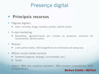 Presença digital
—  Principais recursos
—  Páginas digitais:
—  sites; minisites, blogs, hotsites, portais, dentre outros.
—  E-mail marketing:
—  Newsletter, agradecimento por compra ou presenca, anuncios de
lancamentos, dentre outros.
—  Buscas:
—  Links patrocinados, SEO (engenharia de otimizacao de pesquisa).
—  Mídias sociais (redes sociais):
—  Facebook (paginas, fanpage, comunidades, etc.)
—  Twitter
—  Vídeos: 96% dos usuários assistem, 30% postam comentários, 50%
compartilham.
Barbara Coelho - #EdTech
 