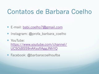 Contatos de Barbara Coelho
—  E-mail: babi.coelho7@gmail.com
—  Instagram: @profa_barbara_coelho
—  YouTube:
https://www.youtube.com/channel/
UCSOjBS59nAKssfIAggJNhYQ
—  Facebook: @barbaracoelhoufba
 