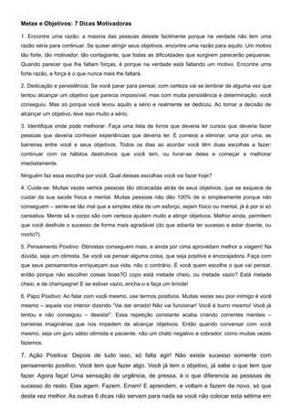 Metas e Objetivos: 7 Dicas Motivadoras

1. Encontre uma razão: a maioria das pessoas desiste facilmente porque na verdade não tem uma
razão séria para continuar. Se quiser atingir seus objetivos, encontre uma razão para aquilo. Um motivo
tão forte, tão motivador, tão contagiante, que todas as dificuldades que surgirem parecerão pequenas.
Quando parecer que lhe faltam forças, é porque na verdade está faltando um motivo. Encontre uma
forte razão, e força é o que nunca mais lhe faltará.

2. Dedicação e persistência: Se você parar para pensar, com certeza vai se lembrar de alguma vez que
tentou alcançar um objetivo que parecia impossível, mas com muita persistência e determinação, você
conseguiu. Mas só porque você levou aquilo a sério e realmente se dedicou. Ao tomar a decisão de
alcançar um objetivo, leve isso muito a sério.

3. Identifique onde pode melhorar: Faça uma lista de livros que deveria ler cursos que deveria fazer
pessoas que deveria conhecer experiências que deveria ter. E comece a eliminar, uma por uma, as
barreiras entre você e seus objetivos. Todos os dias ao acordar você têm duas escolhas a fazer:
continuar com os hábitos destrutivos que você tem, ou livrar-se deles e começar a melhorar
imediatamente.

Ninguém faz essa escolha por você. Qual dessas escolhas você vai fazer hoje?

4. Cuide-se: Muitas vezes vemos pessoas tão obcecadas atrás de seus objetivos, que se esquece de
cuidar da sua saúde física e mental. Muitas pessoas não dão 100% de si simplesmente porque não
conseguem – sente-se tão mal que a simples idéia de um esforço, sejam físico ou mental, já é por si só
cansativa. Mente sã e corpo são com certeza ajudam muito a atingir objetivos. Melhor ainda, permitem
que você desfrute o sucesso de forma mais agradável (do que adianta ter sucesso e estar doente, ou
morto?).

5. Pensamento Positivo: Otimistas conseguem mais, e ainda por cima aproveitam melhor a viagem! Na
dúvida, seja um otimista. Se você vai pensar alguma coisa, que seja positiva e encorajadora. Faça com
que seus pensamentos enriqueçam sua vida, não o contrário. É você quem escolhe o que vai pensar,
então porque não escolher coisas boas?O copo está metade cheio, ou metade vazio? Está metade
cheio, e de champagne! E se estiver vazio, encha-o e faça um brinde!

6. Papo Positivo: Ao falar com você mesmo, use termos positivos. Muitas vezes seu pior inimigo é você
mesmo – aquela voz interior dizendo “Vai dar errado! Não vai funcionar! Você é burro mesmo! Você já
tentou e não conseguiu – desista!”. Essa repetição constante acaba criando correntes mentais –
barreiras imaginárias que nos impedem de alcançar objetivos. Então quando conversar com você
mesmo, seja um guru sábio otimista e paciente, não um chato negativo e cobrador, como muitas vezes
fazemos.

7. Ação Positiva: Depois de tudo isso, só falta agir! Não existe sucesso somente com
pensamento positivo. Você tem que fazer algo. Você já tem o objetivo, já sabe o que tem que
fazer. Agora faça! Uma sensação de urgência, de pressa, é o que diferencia as pessoas de
sucesso do resto. Elas agem. Fazem. Erram! E aprendem, e voltam e fazem de novo, só que
desta vez melhor. As outras 6 dicas não servem para nada se você não colocar esta sétima em
 