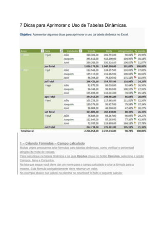 7 Dicas para Aprimorar o Uso de Tabelas Dinâmicas.
Objetivo: Apresentar algumas dicas para aprimorar o uso da tabela dinâmica no Excel.
1 – Criando Fórmulas – Campo calculado
Muitas vezes precisamos criar fórmulas para tabelas dinâmicas, como verificar o percentual
atingido da meta de vendas.
Para isso clique na tabela dinâmica e na guia Opções clique no botão Cálculos, selecione a opção
Campos, Itens e Conjuntos.
Na tela que segue você deve dar um nome para o campo calculado e criar a fórmula para o
mesmo. Esta fórmula obrigatoriamente deve retornar um valor.
No exemplo abaixo que utilizei na planilha do download foi feito o seguinte cálculo:
 