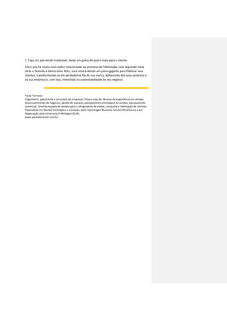 7. Faça um pós-venda impecável, deixe um gosto de quero mais para o cliente.
Claro que há muito mais ações relacionadas ao processo de fidelização, mas seguindo estas
dicas e fazendo o básico bem feito, você estará dando um passo gigante para fidelizar seus
clientes, transformando-os em verdadeiros fãs de sua marca, defensores dos seus produtos e
da sua empresa e, com isso, investindo na sustentabilidade do seu negócio.
Paulo Torrezan
Engenheiro, palestrante e consultor de empresas. Possui mais de 36 anos de experiência em vendas,
desenvolvimento de negócios, gestão de equipes, planejamento estratégico de vendas, planejamento
comercial. Orienta equipes de vendas para o atingimento de metas, conquista e fidelização de clientes.
Especialista em Gestão Estratégica e Inovação, pela Copenhagen Business School (Dinamarca) e em
Negociação pela University of Michigan (EUA).
www.paulotorrezan.com.br
 