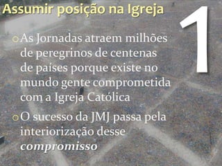Assumir posição na Igreja
 oAs Jornadas atraem milhões
  de peregrinos de centenas
  de países porque existe no
  mundo gente comprometida
  com a Igreja Católica
 oO sucesso da JMJ passa pela
  interiorização desse
  compromisso
 