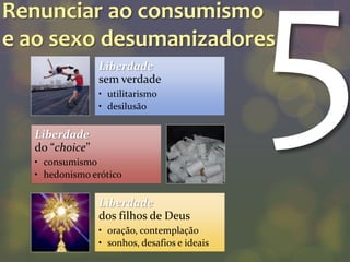 Renunciar ao consumismo
e ao sexo desumanizadores
                Liberdade
                sem verdade
                • utilitarismo
                • desilusão

  Liberdade
  do “choice”
  • consumismo
  • hedonismo erótico

                Liberdade
                dos filhos de Deus
                • oração, contemplação
                • sonhos, desafios e ideais
 