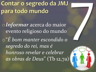 Contar o segredo da JMJ
para todo mundo

oInformar acerca do maior
 evento religioso do mundo
o“É bom manter escondido o
 segredo do rei, mas é
 honroso revelar e celebrar
 as obras de Deus” (Tb 12,7a)
 