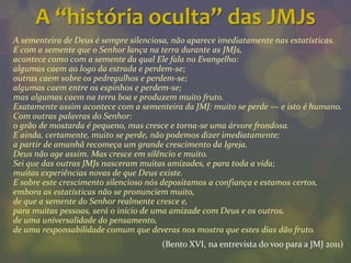 A “história oculta” das JMJs
A sementeira de Deus é sempre silenciosa, não aparece imediatamente nas estatísticas.
E com a semente que o Senhor lança na terra durante as JMJs,
acontece como com a semente da qual Ele fala no Evangelho:
algumas caem ao logo da estrada e perdem-se;
outras caem sobre os pedregulhos e perdem-se;
algumas caem entre os espinhos e perdem-se;
mas algumas caem na terra boa e produzem muito fruto.
Exatamente assim acontece com a sementeira da JMJ: muito se perde — e isto é humano.
Com outras palavras do Senhor:
o grão de mostarda é pequeno, mas cresce e torna-se uma árvore frondosa.
E ainda, certamente, muito se perde, não podemos dizer imediatamente:
a partir de amanhã recomeça um grande crescimento da Igreja.
Deus não age assim. Mas cresce em silêncio e muito.
Sei que das outras JMJs nasceram muitas amizades, e para toda a vida;
muitas experiências novas de que Deus existe.
E sobre este crescimento silencioso nós depositamos a confiança e estamos certos,
embora as estatísticas não se pronunciem muito,
de que a semente do Senhor realmente cresce e,
para muitas pessoas, será o início de uma amizade com Deus e os outros,
de uma universalidade do pensamento,
de uma responsabilidade comum que deveras nos mostra que estes dias dão fruto.
                                      (Bento XVI, na entrevista do voo para a JMJ 2011)
 