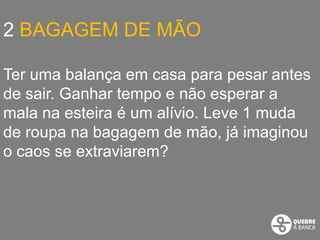 2 BAGAGEM DE MÃO

Ter uma balança em casa para pesar antes
de sair. Ganhar tempo e não esperar a
mala na esteira é um alívio. Leve 1 muda
de roupa na bagagem de mão, já imaginou
o caos se extraviarem?
 