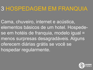 3 HOSPEDAGEM EM FRANQUIA

Cama, chuveiro, internet e acústica,
elementos básicos de um hotel. Hospede-
se em hotéis de franquia, modelo igual =
menos surpresas desagradáveis. Alguns
oferecem diárias grátis se você se
hospedar regularmente.
 