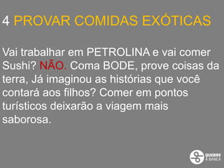 4 PROVAR COMIDAS EXÓTICAS

Vai trabalhar em PETROLINA e vai comer
Sushi? NÃO. Coma BODE, prove coisas da
terra, Já imaginou as histórias que você
contará aos filhos? Comer em pontos
turísticos deixarão a viagem mais
saborosa.
 