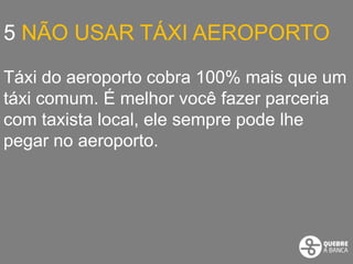 5 NÃO USAR TÁXI AEROPORTO

Táxi do aeroporto cobra 100% mais que um
táxi comum. É melhor você fazer parceria
com taxista local, ele sempre pode lhe
pegar no aeroporto.
 