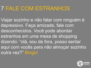 7 FALE COM ESTRANHOS

Viajar sozinho e não falar com ninguém é
depressivo. Faça amizade, fale com
desconhecidos. Você pode abordar
estranhos em uma mesa de shopping
dizendo: “olá, sou de fora, posso sentar
aqui com vocês para não almoçar sozinho
outra vez?” Bingo!
 