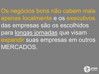 Os negócios bons não cabem mais
apenas localmente e os executivos
das empresas são os escolhidos
para longas jornadas que visam
expandir suas empresas em outros
MERCADOS.
 