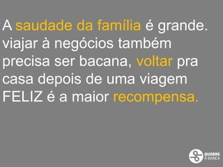 A saudade da família é grande.
viajar à negócios também
precisa ser bacana, voltar pra
casa depois de uma viagem
FELIZ é a maior recompensa.
 