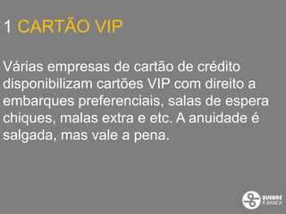 1 CARTÃO VIP

Várias empresas de cartão de crédito
disponibilizam cartões VIP com direito a
embarques preferenciais, salas de espera
chiques, malas extra e etc. A anuidade é
salgada, mas vale a pena.
 
