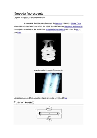 lâmpada fluorescente
Origem: Wikipédia, a enciclopédia livre.
A lâmpada fluorescente é um tipo de lâmpada criada por Nikola Tesla,
introduzida no mercado consumidor em 1938. Ao contrário das lâmpadas de filamento,
possui grande eficiência por emitir mais energia eletromagnética em forma de luz do
que calor.
uma lâmpada compacta fluorescente.
Lâmpada piscando. Efeito visualizável pela gravação em vídeo 24 fps.
Funcionamento
 