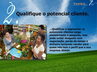 Qualifique o potencial cliente.  2. … Qualificar e segmentar os potenciais clientes exige planeamento e pesquisa, mas pode evitar desgaste com negociação, perda de tempo e dinheiro tentando vender para quem não tem o perfil que a sua empresa deseja. 