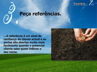 Peça referências. 3. … A referência é um sinal de confiança do cliente actual e as portas são abertas muito mais facilmente quando o potencial cliente sabe quem indicou o seu nome. 