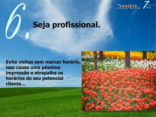 Seja profissional.  6. Evite visitas sem marcar horário, isso causa uma péssima impressão e atrapalha os horários do seu potencial cliente… 