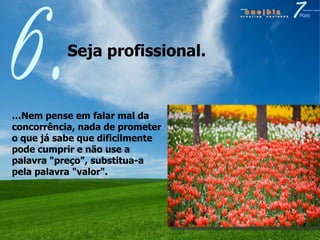Seja profissional.  6. … Nem pense em falar mal da concorrência, nada de prometer o que já sabe que dificilmente pode cumprir e não use a palavra "preço", substitua-a pela palavra "valor". 