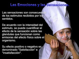 Las Emocionesy lasSensaciones.Las sensaciones son consecuencia de los estimulos recibidos por los sentidos.De acuerdo con la intensidad del estimulo, se puede cuantificar el efecto de la sensación sobre las glandulas que funcionan como emisoras del efecto físico sobre el organismo.Su efecto positivo o negativo es denominado "Satisfacción" e "insatisfacción".