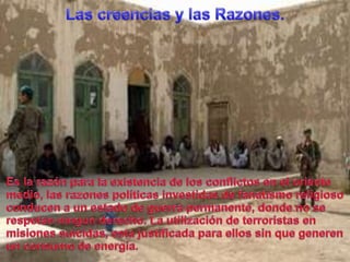 Las creenciasy lasRazones.Es la razónpara la existencia de los conflictos en el orientemedio, lasrazonespolíticasinvestidas de fanatismoreligiosoconducen a un estado de guerrapermanente, donde no se respetanningunderecho. La utilización de terroristas en misionessuicidas, estajustificadaparaellos sin quegenerenun consumo de energía.