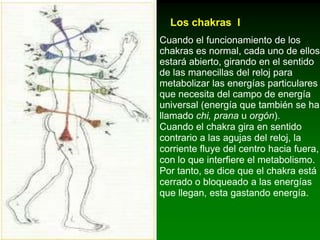 Los Vedas y las normas sobre energía ¿Qué es un chakra?Chakra significa "rueda" en sánscrito. Los vedas utilizaron este término para denominar los centros energéticos del cuerpo humano. Hay siete chakras principales y varios secundarios que corresponden con los puntos de acupuntura.Cada uno de ellos se asocia con alguna de las glándulas endocrinas dentro del cuerpo físico.