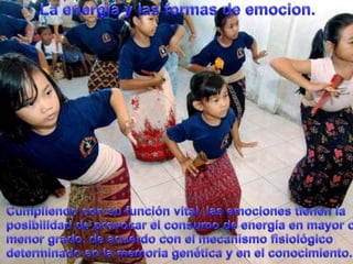 La energía y lasformas de emocion.Cumpliendo con sufunción vital, lasemocionestienen la posibilidad de provocar el consumo de energíaen mayor o menorgrado, de acuerdo con el mecanismofisiológicodeterminado en la memoriagenética y en el conocimiento.