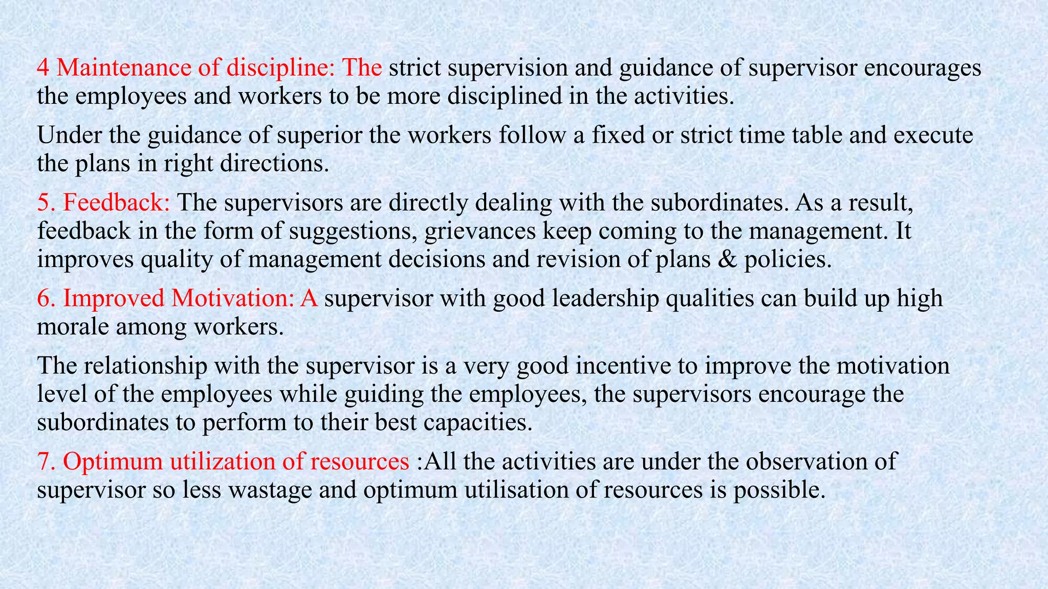 4 Maintenance of discipline: The strict supervision and guidance of supervisor encourages
the employees and workers to be more disciplined in the activities.
Under the guidance of superior the workers follow a fixed or strict time table and execute
the plans in right directions.
5. Feedback: The supervisors are directly dealing with the subordinates. As a result,
feedback in the form of suggestions, grievances keep coming to the management. It
improves quality of management decisions and revision of plans & policies.
6. Improved Motivation: A supervisor with good leadership qualities can build up high
morale among workers.
The relationship with the supervisor is a very good incentive to improve the motivation
level of the employees while guiding the employees, the supervisors encourage the
subordinates to perform to their best capacities.
7. Optimum utilization of resources :All the activities are under the observation of
supervisor so less wastage and optimum utilisation of resources is possible.
 