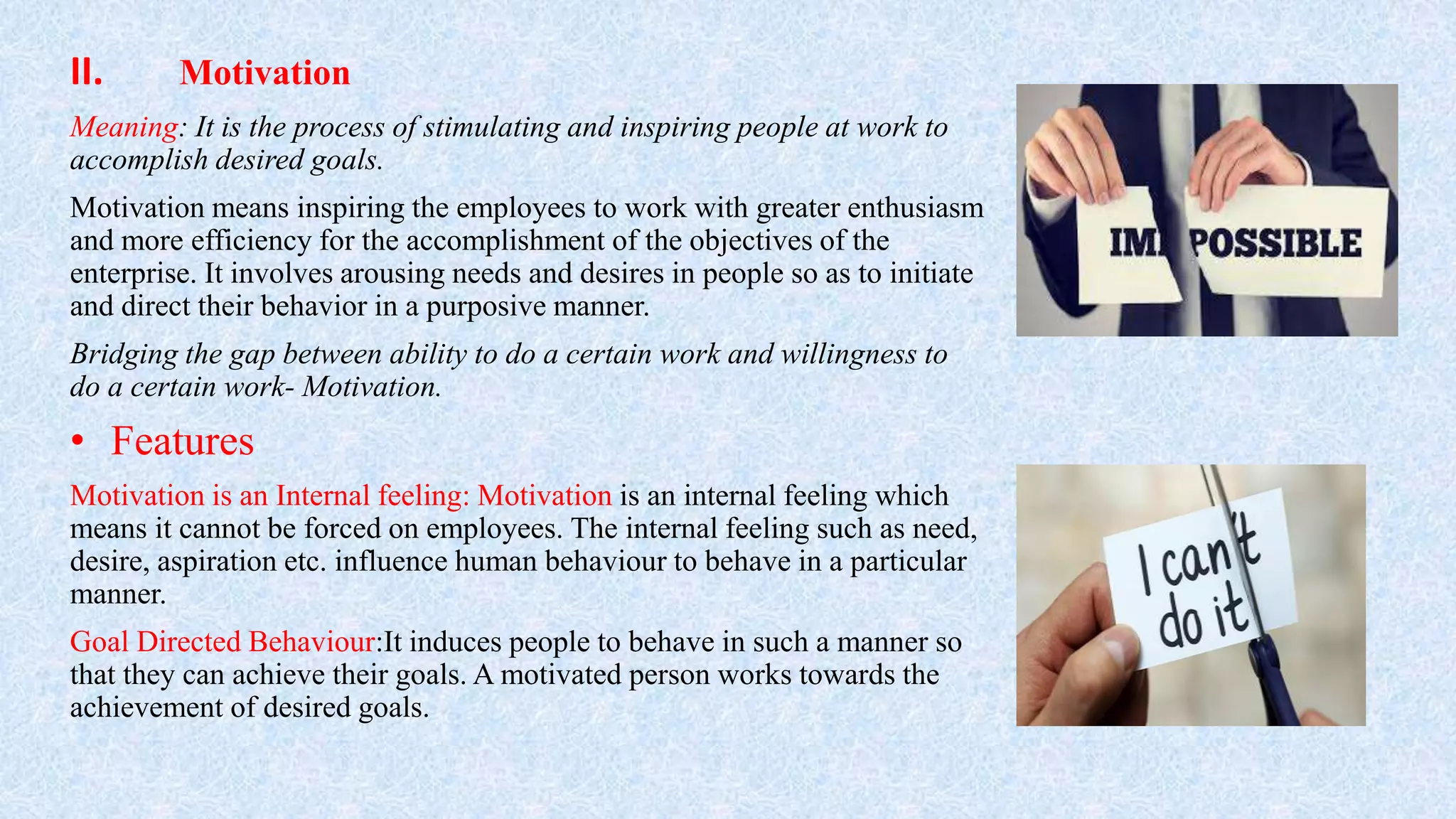 II. Motivation
Meaning: It is the process of stimulating and inspiring people at work to
accomplish desired goals.
Motivation means inspiring the employees to work with greater enthusiasm
and more efficiency for the accomplishment of the objectives of the
enterprise. It involves arousing needs and desires in people so as to initiate
and direct their behavior in a purposive manner.
Bridging the gap between ability to do a certain work and willingness to
do a certain work- Motivation.
• Features
Motivation is an Internal feeling: Motivation is an internal feeling which
means it cannot be forced on employees. The internal feeling such as need,
desire, aspiration etc. influence human behaviour to behave in a particular
manner.
Goal Directed Behaviour:It induces people to behave in such a manner so
that they can achieve their goals. A motivated person works towards the
achievement of desired goals.
 