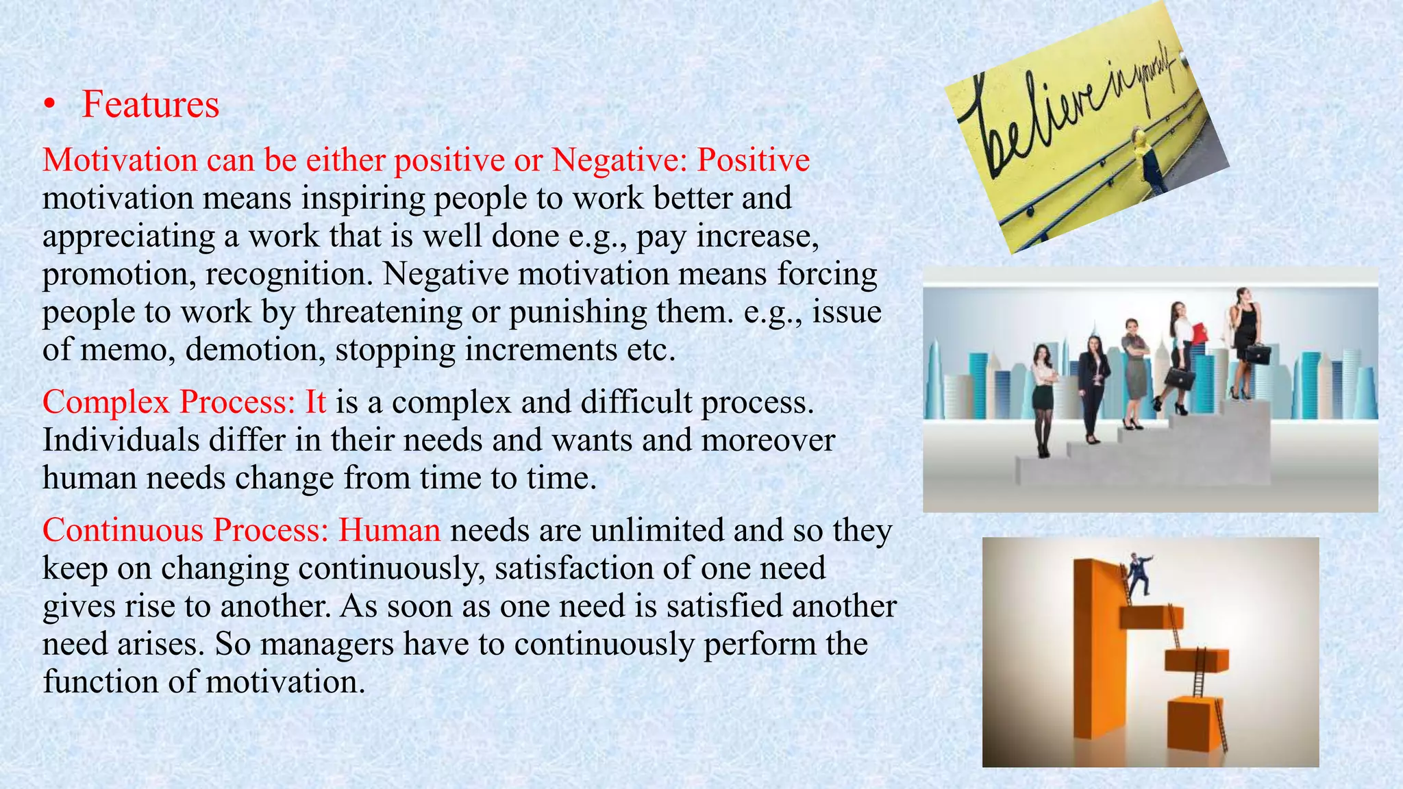 • Features
Motivation can be either positive or Negative: Positive
motivation means inspiring people to work better and
appreciating a work that is well done e.g., pay increase,
promotion, recognition. Negative motivation means forcing
people to work by threatening or punishing them. e.g., issue
of memo, demotion, stopping increments etc.
Complex Process: It is a complex and difficult process.
Individuals differ in their needs and wants and moreover
human needs change from time to time.
Continuous Process: Human needs are unlimited and so they
keep on changing continuously, satisfaction of one need
gives rise to another. As soon as one need is satisfied another
need arises. So managers have to continuously perform the
function of motivation.
 