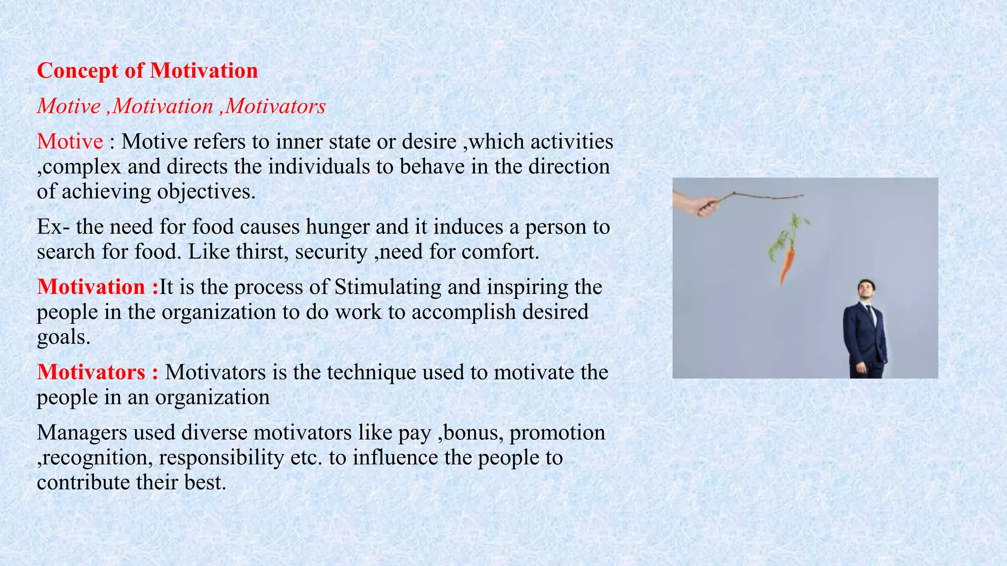 Concept of Motivation
Motive ,Motivation ,Motivators
Motive : Motive refers to inner state or desire ,which activities
,complex and directs the individuals to behave in the direction
of achieving objectives.
Ex- the need for food causes hunger and it induces a person to
search for food. Like thirst, security ,need for comfort.
Motivation :It is the process of Stimulating and inspiring the
people in the organization to do work to accomplish desired
goals.
Motivators : Motivators is the technique used to motivate the
people in an organization
Managers used diverse motivators like pay ,bonus, promotion
,recognition, responsibility etc. to influence the people to
contribute their best.
 