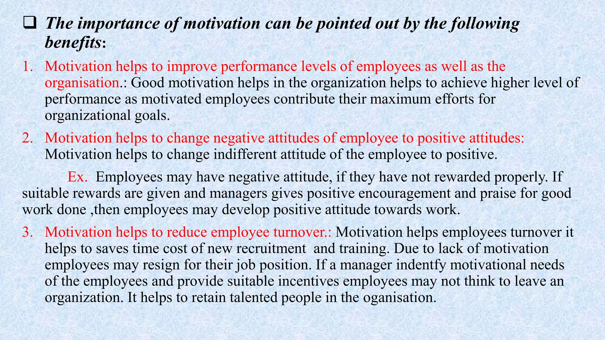  The importance of motivation can be pointed out by the following
benefits:
1. Motivation helps to improve performance levels of employees as well as the
organisation.: Good motivation helps in the organization helps to achieve higher level of
performance as motivated employees contribute their maximum efforts for
organizational goals.
2. Motivation helps to change negative attitudes of employee to positive attitudes:
Motivation helps to change indifferent attitude of the employee to positive.
Ex. Employees may have negative attitude, if they have not rewarded properly. If
suitable rewards are given and managers gives positive encouragement and praise for good
work done ,then employees may develop positive attitude towards work.
3. Motivation helps to reduce employee turnover.: Motivation helps employees turnover it
helps to saves time cost of new recruitment and training. Due to lack of motivation
employees may resign for their job position. If a manager indentfy motivational needs
of the employees and provide suitable incentives employees may not think to leave an
organization. It helps to retain talented people in the oganisation.
 
