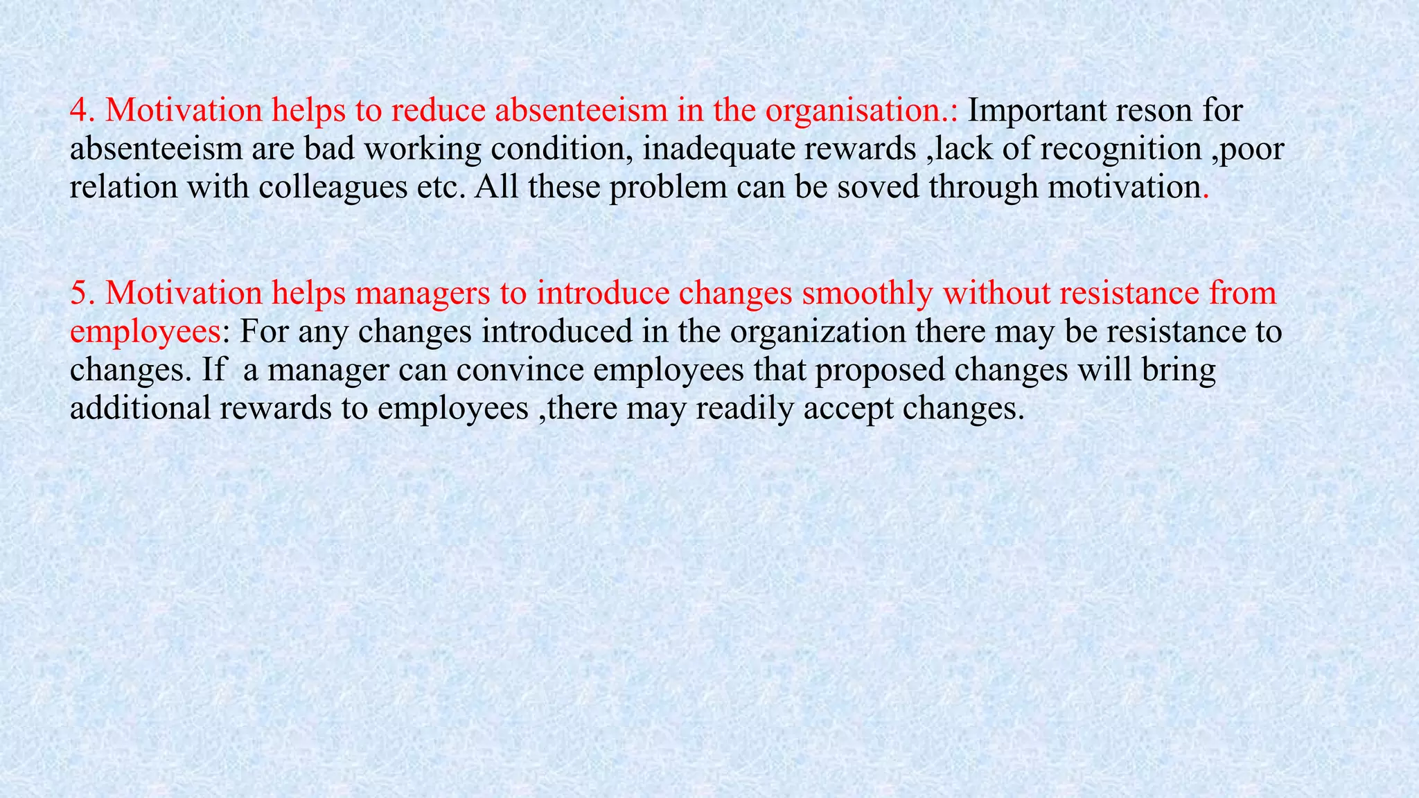 4. Motivation helps to reduce absenteeism in the organisation.: Important reson for
absenteeism are bad working condition, inadequate rewards ,lack of recognition ,poor
relation with colleagues etc. All these problem can be soved through motivation.
5. Motivation helps managers to introduce changes smoothly without resistance from
employees: For any changes introduced in the organization there may be resistance to
changes. If a manager can convince employees that proposed changes will bring
additional rewards to employees ,there may readily accept changes.
 