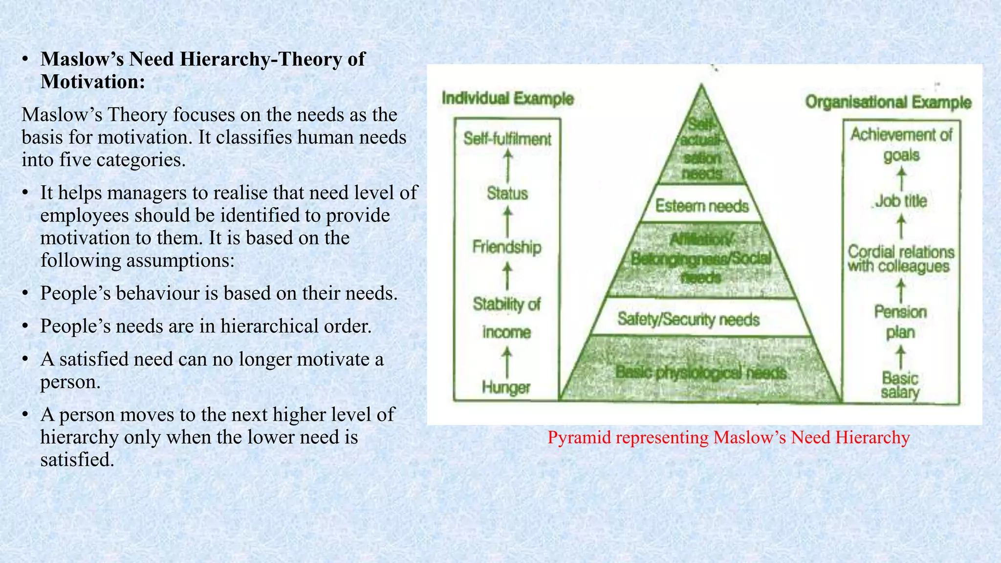 • Maslow’s Need Hierarchy-Theory of
Motivation:
Maslow’s Theory focuses on the needs as the
basis for motivation. It classifies human needs
into five categories.
• It helps managers to realise that need level of
employees should be identified to provide
motivation to them. It is based on the
following assumptions:
• People’s behaviour is based on their needs.
• People’s needs are in hierarchical order.
• A satisfied need can no longer motivate a
person.
• A person moves to the next higher level of
hierarchy only when the lower need is
satisfied.
Pyramid representing Maslow’s Need Hierarchy
 