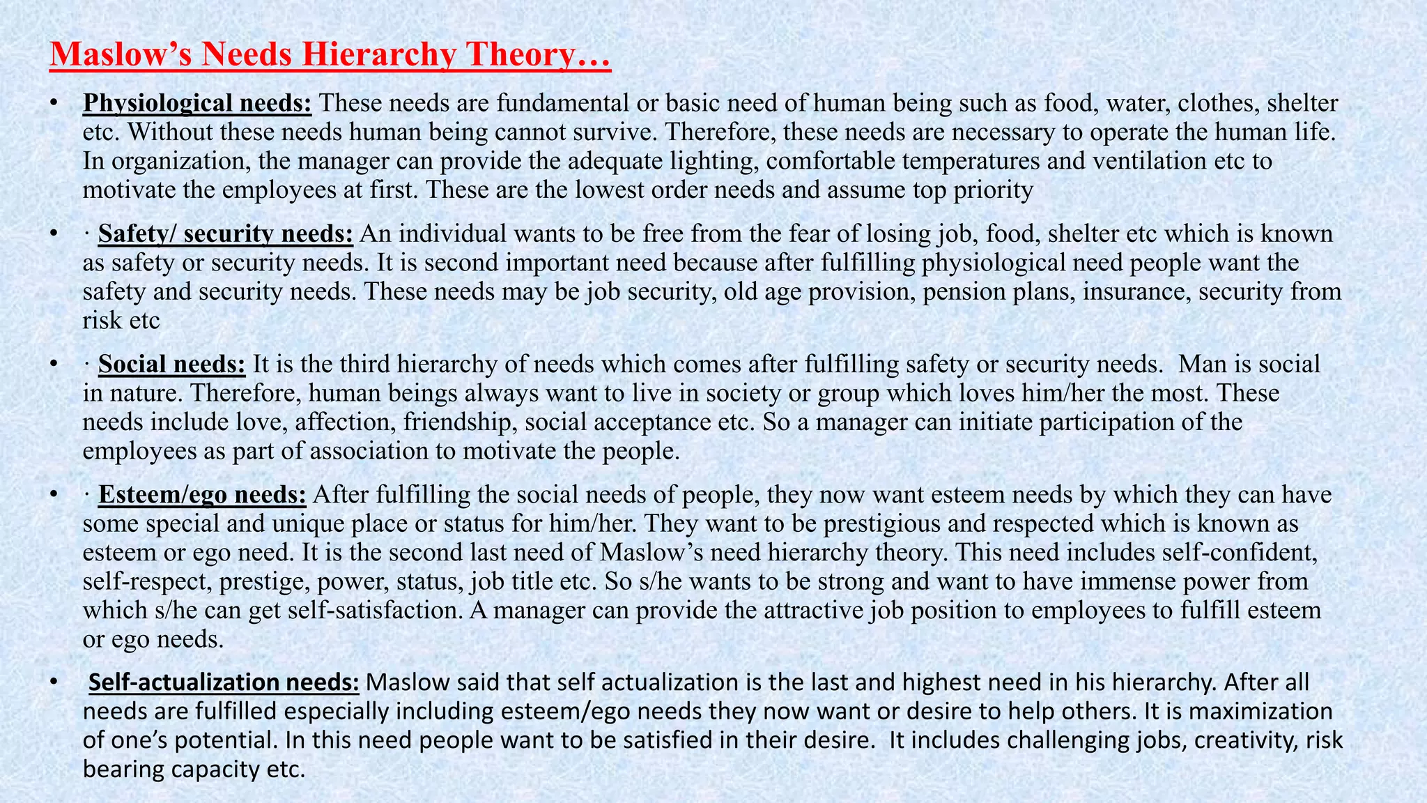 Maslow’s Needs Hierarchy Theory…
• Physiological needs: These needs are fundamental or basic need of human being such as food, water, clothes, shelter
etc. Without these needs human being cannot survive. Therefore, these needs are necessary to operate the human life.
In organization, the manager can provide the adequate lighting, comfortable temperatures and ventilation etc to
motivate the employees at first. These are the lowest order needs and assume top priority
• · Safety/ security needs: An individual wants to be free from the fear of losing job, food, shelter etc which is known
as safety or security needs. It is second important need because after fulfilling physiological need people want the
safety and security needs. These needs may be job security, old age provision, pension plans, insurance, security from
risk etc
• · Social needs: It is the third hierarchy of needs which comes after fulfilling safety or security needs. Man is social
in nature. Therefore, human beings always want to live in society or group which loves him/her the most. These
needs include love, affection, friendship, social acceptance etc. So a manager can initiate participation of the
employees as part of association to motivate the people.
• · Esteem/ego needs: After fulfilling the social needs of people, they now want esteem needs by which they can have
some special and unique place or status for him/her. They want to be prestigious and respected which is known as
esteem or ego need. It is the second last need of Maslow’s need hierarchy theory. This need includes self-confident,
self-respect, prestige, power, status, job title etc. So s/he wants to be strong and want to have immense power from
which s/he can get self-satisfaction. A manager can provide the attractive job position to employees to fulfill esteem
or ego needs.
• Self-actualization needs: Maslow said that self actualization is the last and highest need in his hierarchy. After all
needs are fulfilled especially including esteem/ego needs they now want or desire to help others. It is maximization
of one’s potential. In this need people want to be satisfied in their desire. It includes challenging jobs, creativity, risk
bearing capacity etc.
 