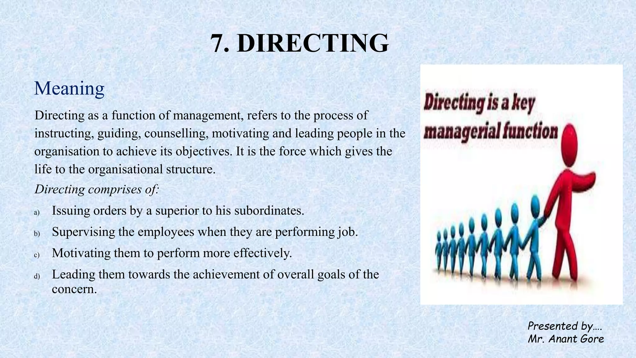 7. DIRECTING
Meaning
Directing as a function of management, refers to the process of
instructing, guiding, counselling, motivating and leading people in the
organisation to achieve its objectives. It is the force which gives the
life to the organisational structure.
Directing comprises of:
a) Issuing orders by a superior to his subordinates.
b) Supervising the employees when they are performing job.
c) Motivating them to perform more effectively.
d) Leading them towards the achievement of overall goals of the
concern.
Presented by….
Mr. Anant Gore
 