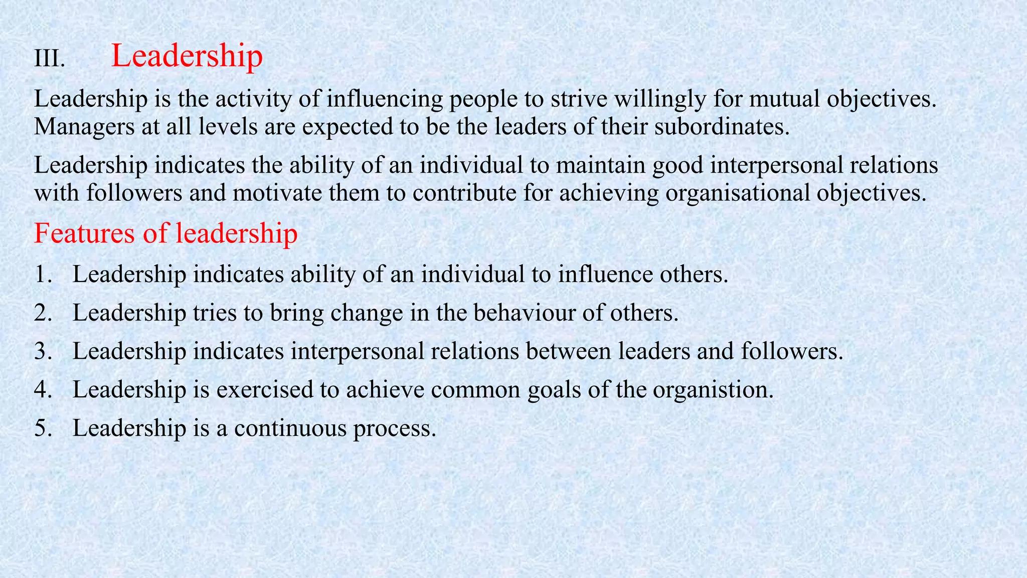 III. Leadership
Leadership is the activity of influencing people to strive willingly for mutual objectives.
Managers at all levels are expected to be the leaders of their subordinates.
Leadership indicates the ability of an individual to maintain good interpersonal relations
with followers and motivate them to contribute for achieving organisational objectives.
Features of leadership
1. Leadership indicates ability of an individual to influence others.
2. Leadership tries to bring change in the behaviour of others.
3. Leadership indicates interpersonal relations between leaders and followers.
4. Leadership is exercised to achieve common goals of the organistion.
5. Leadership is a continuous process.
 