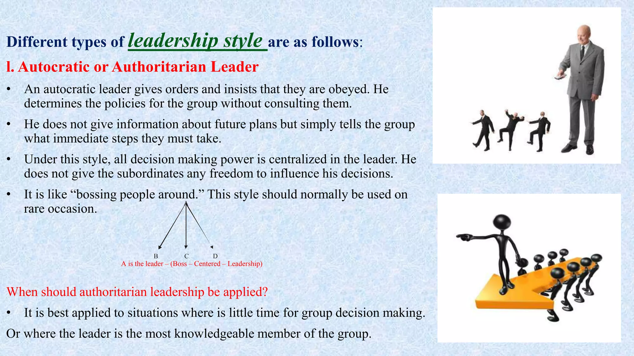 Different types of leadership style are as follows:
l. Autocratic or Authoritarian Leader
• An autocratic leader gives orders and insists that they are obeyed. He
determines the policies for the group without consulting them.
• He does not give information about future plans but simply tells the group
what immediate steps they must take.
• Under this style, all decision making power is centralized in the leader. He
does not give the subordinates any freedom to influence his decisions.
• It is like “bossing people around.” This style should normally be used on
rare occasion.
When should authoritarian leadership be applied?
• It is best applied to situations where is little time for group decision making.
Or where the leader is the most knowledgeable member of the group.
A
B C D
A is the leader – (Boss – Centered – Leadership)
 