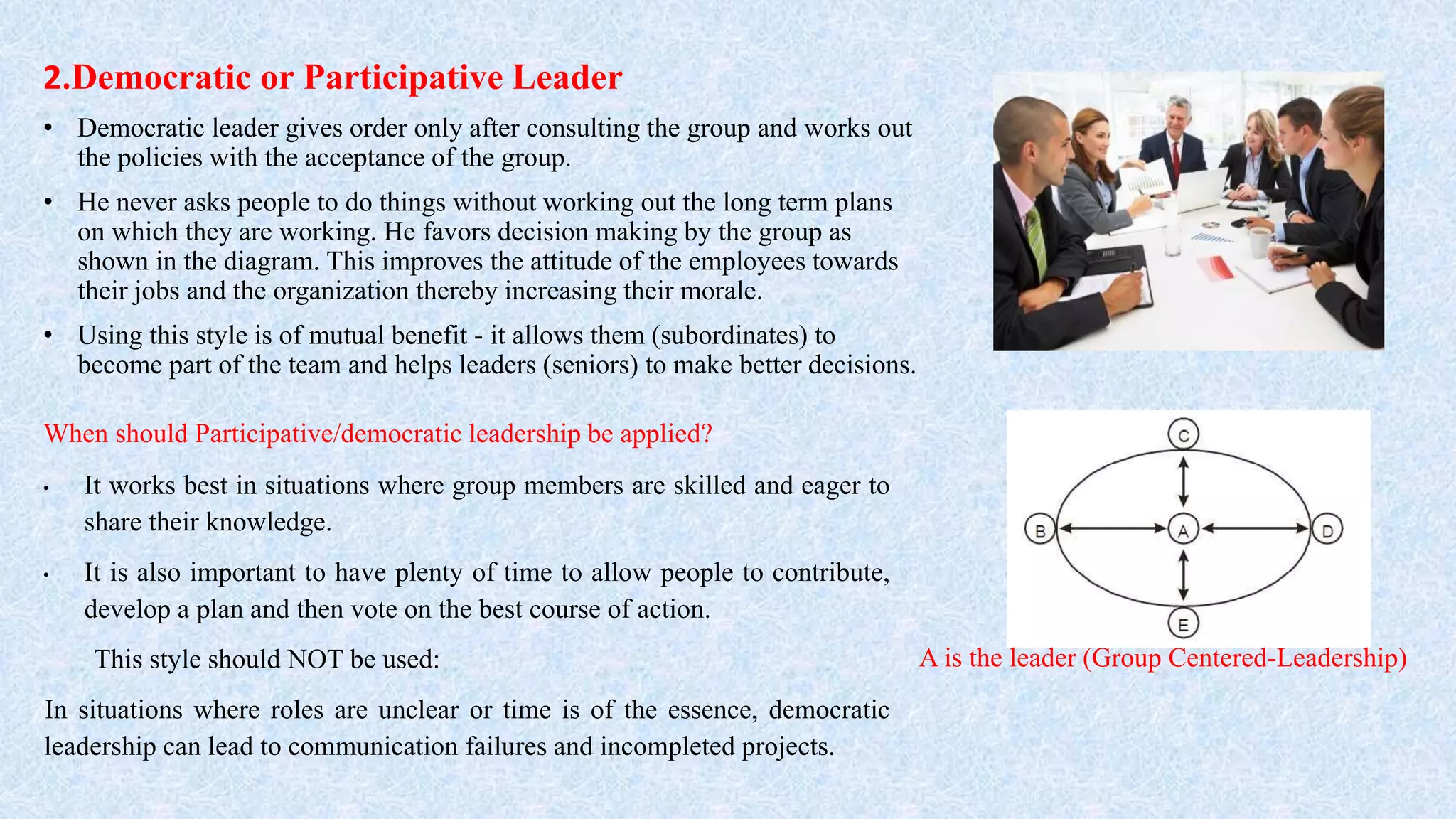 2.Democratic or Participative Leader
• Democratic leader gives order only after consulting the group and works out
the policies with the acceptance of the group.
• He never asks people to do things without working out the long term plans
on which they are working. He favors decision making by the group as
shown in the diagram. This improves the attitude of the employees towards
their jobs and the organization thereby increasing their morale.
• Using this style is of mutual benefit - it allows them (subordinates) to
become part of the team and helps leaders (seniors) to make better decisions.
A is the leader (Group Centered-Leadership)
When should Participative/democratic leadership be applied?
• It works best in situations where group members are skilled and eager to
share their knowledge.
• It is also important to have plenty of time to allow people to contribute,
develop a plan and then vote on the best course of action.
This style should NOT be used:
In situations where roles are unclear or time is of the essence, democratic
leadership can lead to communication failures and incompleted projects.
 