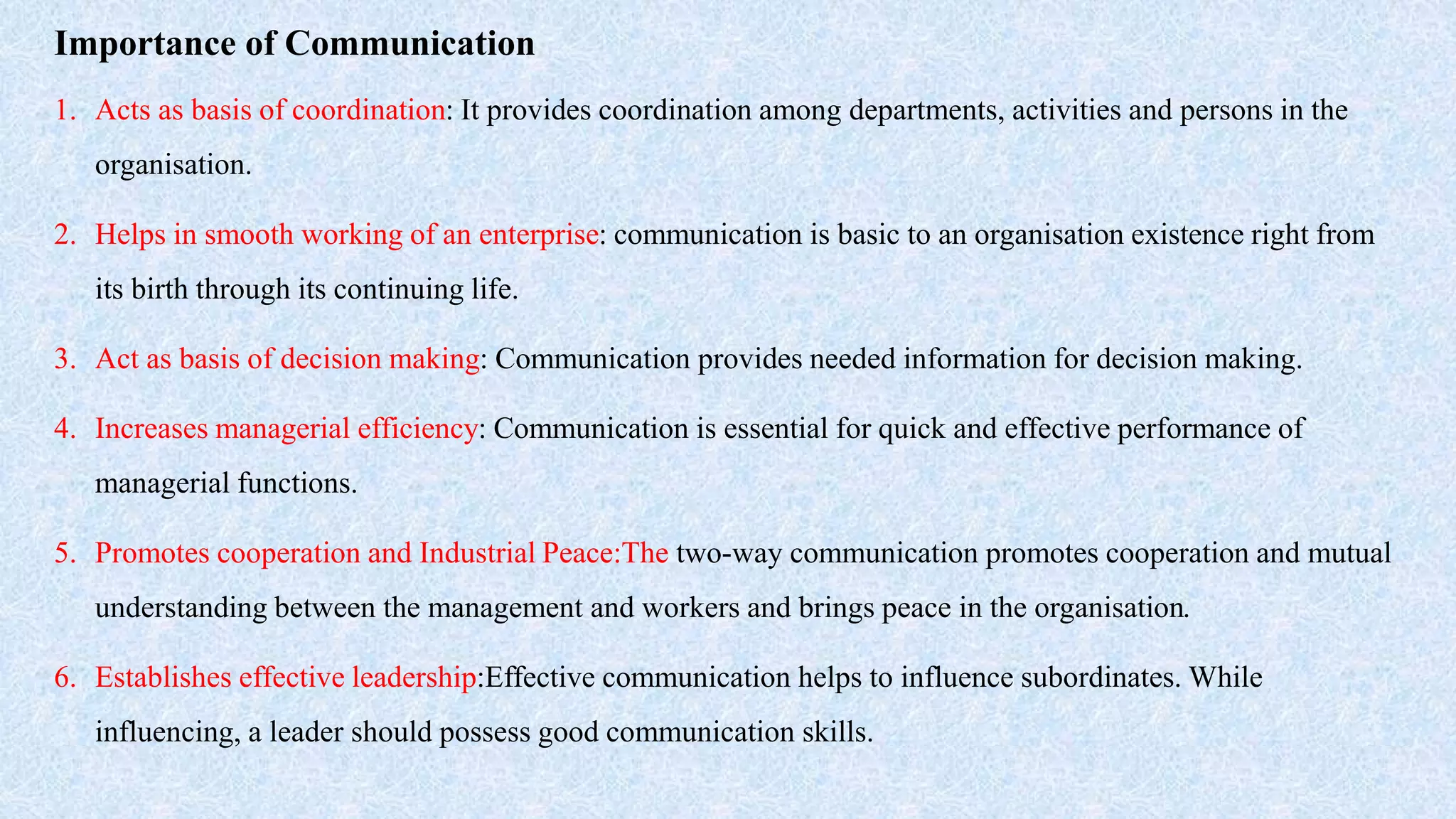 Importance of Communication
1. Acts as basis of coordination: It provides coordination among departments, activities and persons in the
organisation.
2. Helps in smooth working of an enterprise: communication is basic to an organisation existence right from
its birth through its continuing life.
3. Act as basis of decision making: Communication provides needed information for decision making.
4. Increases managerial efficiency: Communication is essential for quick and effective performance of
managerial functions.
5. Promotes cooperation and Industrial Peace:The two-way communication promotes cooperation and mutual
understanding between the management and workers and brings peace in the organisation.
6. Establishes effective leadership:Effective communication helps to influence subordinates. While
influencing, a leader should possess good communication skills.
 