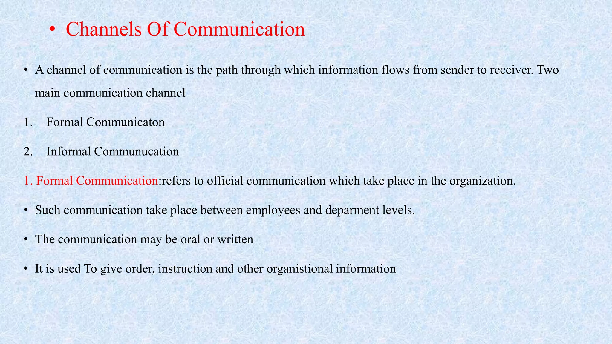 • A channel of communication is the path through which information flows from sender to receiver. Two
main communication channel
1. Formal Communicaton
2. Informal Communucation
1. Formal Communication:refers to official communication which take place in the organization.
• Such communication take place between employees and deparment levels.
• The communication may be oral or written
• It is used To give order, instruction and other organistional information
• Channels Of Communication
 