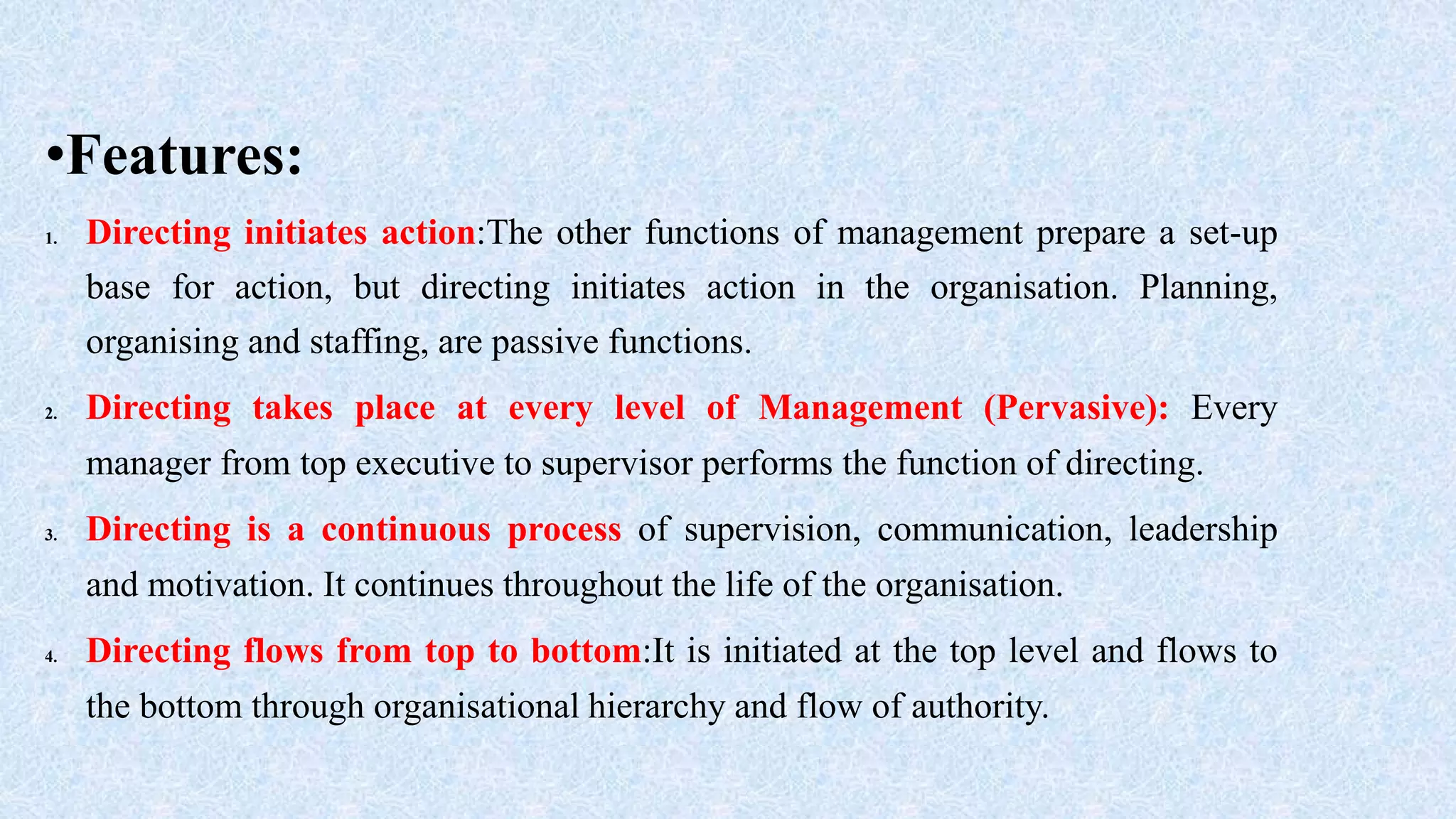 •Features:
1. Directing initiates action:The other functions of management prepare a set-up
base for action, but directing initiates action in the organisation. Planning,
organising and staffing, are passive functions.
2. Directing takes place at every level of Management (Pervasive): Every
manager from top executive to supervisor performs the function of directing.
3. Directing is a continuous process of supervision, communication, leadership
and motivation. It continues throughout the life of the organisation.
4. Directing flows from top to bottom:It is initiated at the top level and flows to
the bottom through organisational hierarchy and flow of authority.
 
