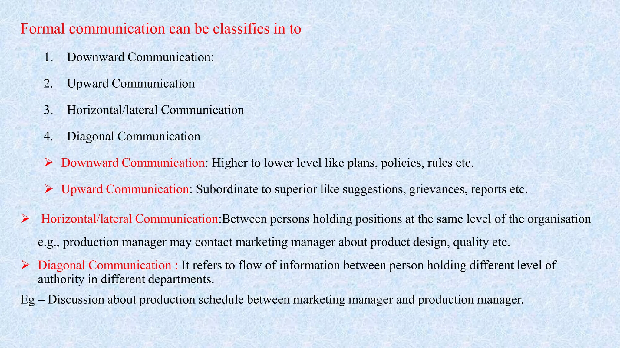 Formal communication can be classifies in to
1. Downward Communication:
2. Upward Communication
3. Horizontal/lateral Communication
4. Diagonal Communication
 Downward Communication: Higher to lower level like plans, policies, rules etc.
 Upward Communication: Subordinate to superior like suggestions, grievances, reports etc.
 Horizontal/lateral Communication:Between persons holding positions at the same level of the organisation
e.g., production manager may contact marketing manager about product design, quality etc.
 Diagonal Communication : It refers to flow of information between person holding different level of
authority in different departments.
Eg – Discussion about production schedule between marketing manager and production manager.
 