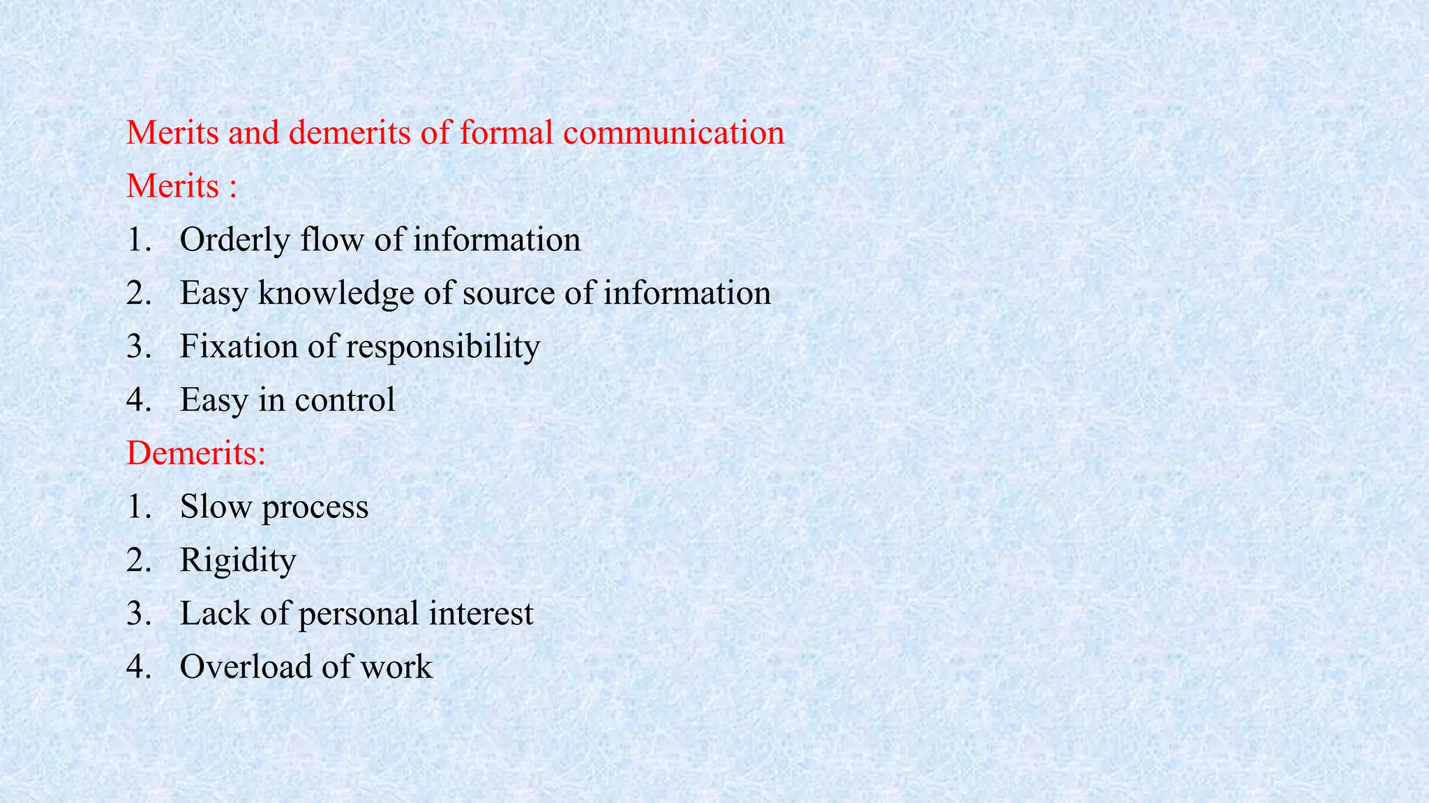 Merits and demerits of formal communication
Merits :
1. Orderly flow of information
2. Easy knowledge of source of information
3. Fixation of responsibility
4. Easy in control
Demerits:
1. Slow process
2. Rigidity
3. Lack of personal interest
4. Overload of work
 