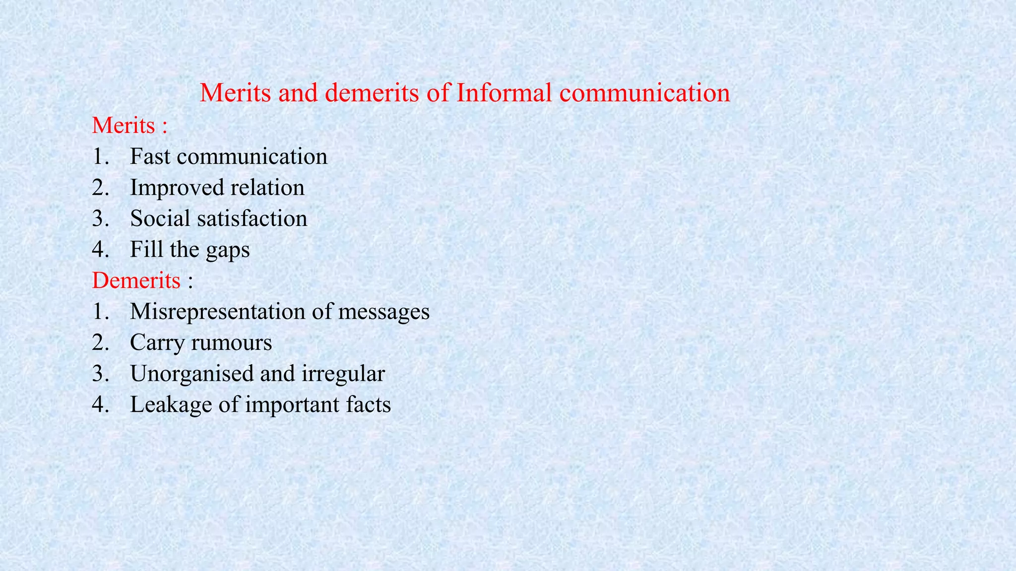Merits and demerits of Informal communication
Merits :
1. Fast communication
2. Improved relation
3. Social satisfaction
4. Fill the gaps
Demerits :
1. Misrepresentation of messages
2. Carry rumours
3. Unorganised and irregular
4. Leakage of important facts
 