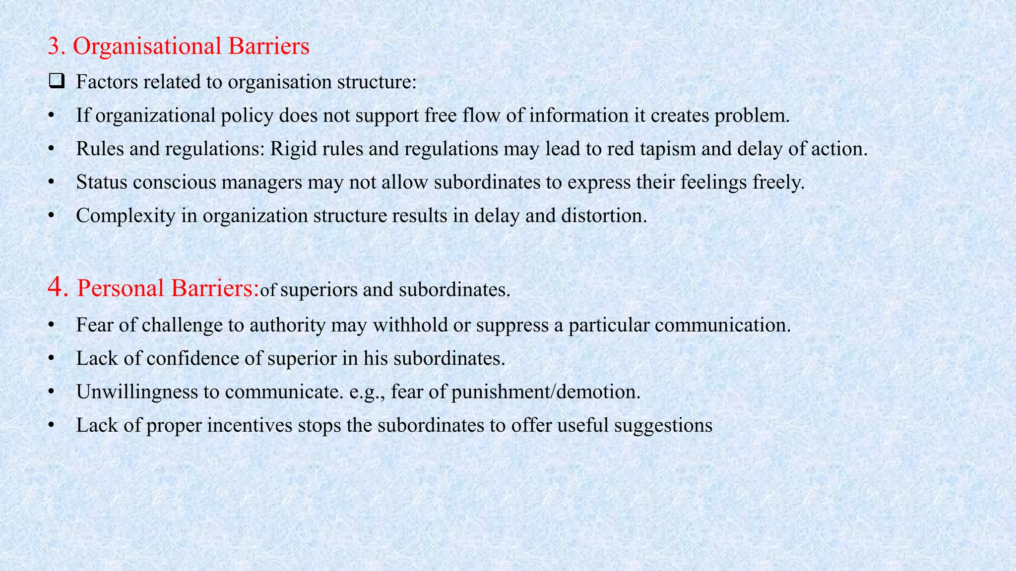 3. Organisational Barriers
 Factors related to organisation structure:
• If organizational policy does not support free flow of information it creates problem.
• Rules and regulations: Rigid rules and regulations may lead to red tapism and delay of action.
• Status conscious managers may not allow subordinates to express their feelings freely.
• Complexity in organization structure results in delay and distortion.
4. Personal Barriers:of superiors and subordinates.
• Fear of challenge to authority may withhold or suppress a particular communication.
• Lack of confidence of superior in his subordinates.
• Unwillingness to communicate. e.g., fear of punishment/demotion.
• Lack of proper incentives stops the subordinates to offer useful suggestions
 
