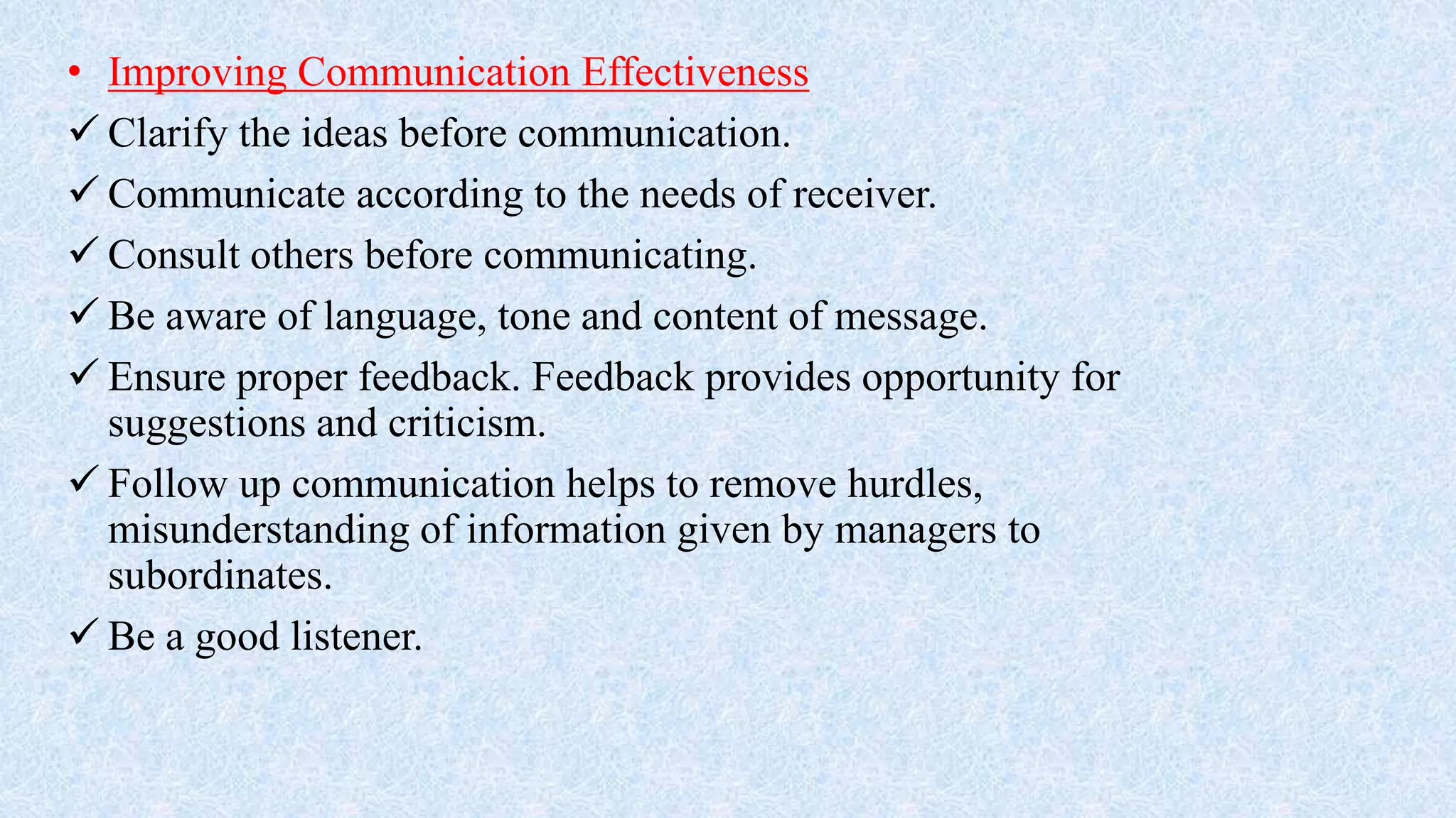 • Improving Communication Effectiveness
 Clarify the ideas before communication.
 Communicate according to the needs of receiver.
 Consult others before communicating.
 Be aware of language, tone and content of message.
 Ensure proper feedback. Feedback provides opportunity for
suggestions and criticism.
 Follow up communication helps to remove hurdles,
misunderstanding of information given by managers to
subordinates.
 Be a good listener.
 