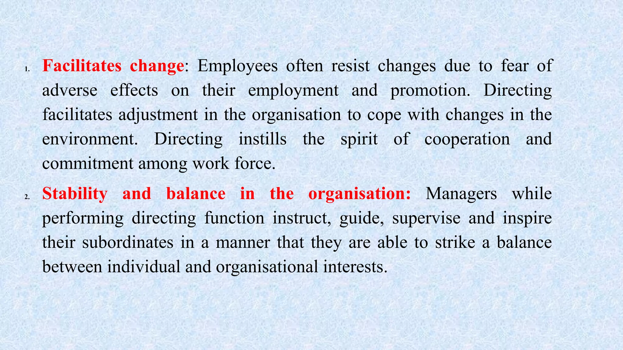 1. Facilitates change: Employees often resist changes due to fear of
adverse effects on their employment and promotion. Directing
facilitates adjustment in the organisation to cope with changes in the
environment. Directing instills the spirit of cooperation and
commitment among work force.
2. Stability and balance in the organisation: Managers while
performing directing function instruct, guide, supervise and inspire
their subordinates in a manner that they are able to strike a balance
between individual and organisational interests.
 